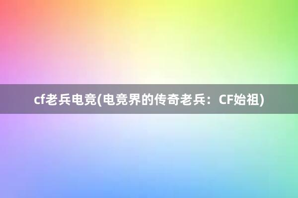 cf老兵电竞(电竞界的传奇老兵：CF始祖)