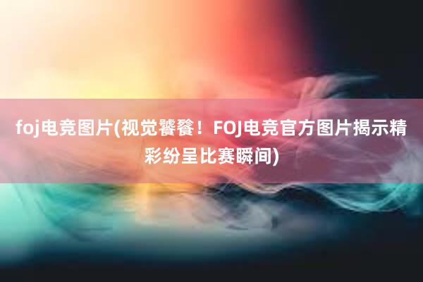 foj电竞图片(视觉饕餮！FOJ电竞官方图片揭示精彩纷呈比赛瞬间)