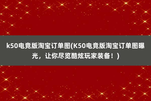 k50电竞版淘宝订单图(K50电竞版淘宝订单图曝光，让你尽览酷炫玩家装备！)