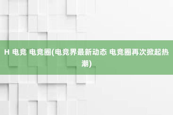 H 电竞 电竞圈(电竞界最新动态 电竞圈再次掀起热潮)