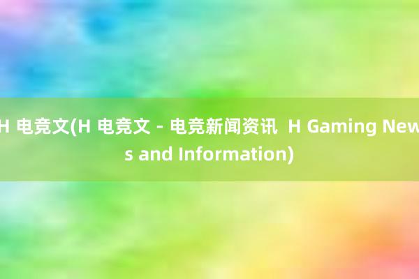 H 电竞文(H 电竞文 - 电竞新闻资讯  H Gaming News and Information)