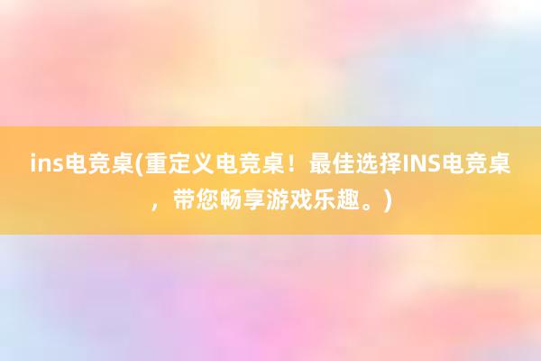 ins电竞桌(重定义电竞桌！最佳选择INS电竞桌，带您畅享游戏乐趣。)