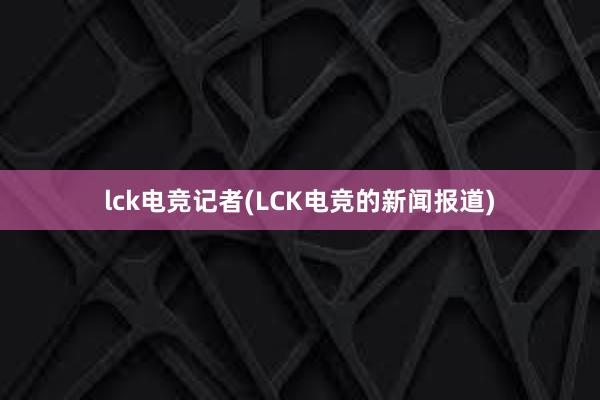 lck电竞记者(LCK电竞的新闻报道)