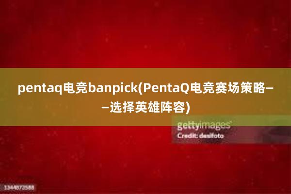 pentaq电竞banpick(PentaQ电竞赛场策略——选择英雄阵容)