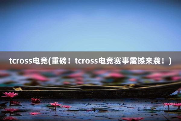 tcross电竞(重磅！tcross电竞赛事震撼来袭！)