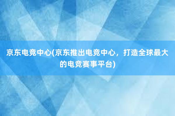 京东电竞中心(京东推出电竞中心，打造全球最大的电竞赛事平台)