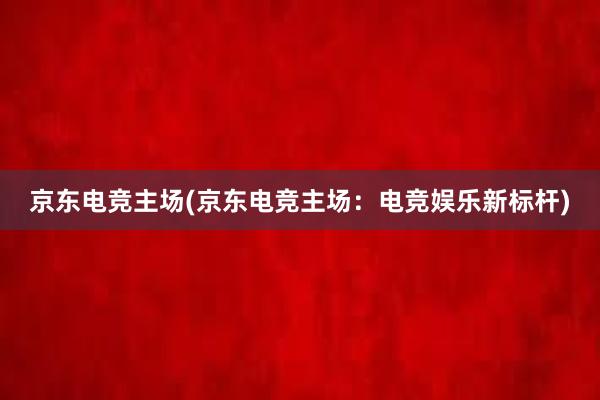 京东电竞主场(京东电竞主场：电竞娱乐新标杆)