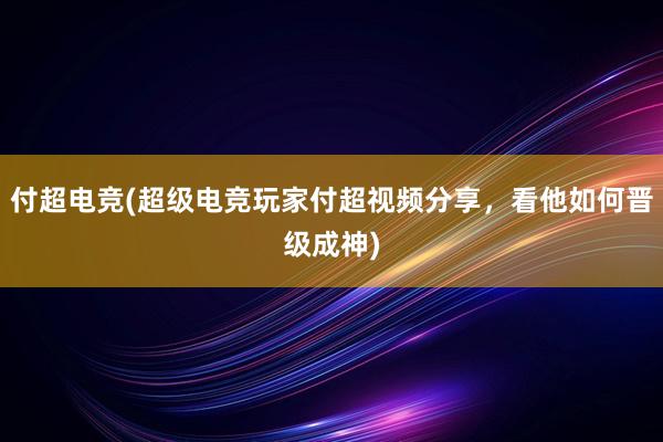 付超电竞(超级电竞玩家付超视频分享，看他如何晋级成神)