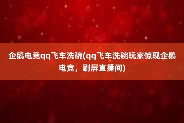 企鹅电竞qq飞车洗碗(qq飞车洗碗玩家惊现企鹅电竞，刷屏直播间)