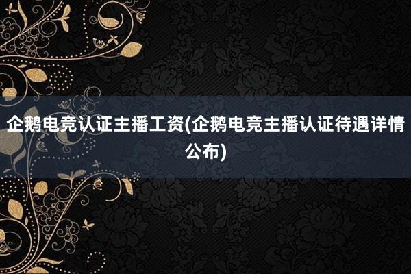 企鹅电竞认证主播工资(企鹅电竞主播认证待遇详情公布)