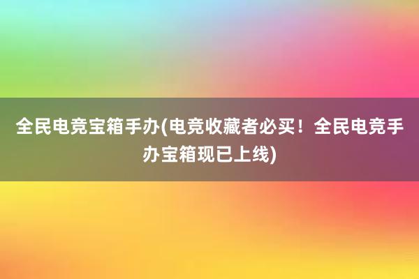 全民电竞宝箱手办(电竞收藏者必买！全民电竞手办宝箱现已上线)