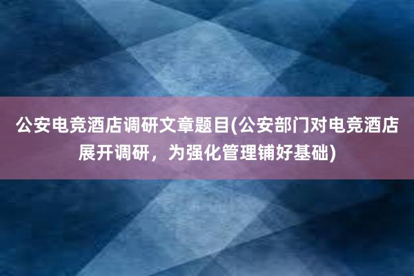 公安电竞酒店调研文章题目(公安部门对电竞酒店展开调研，为强化管理铺好基础)