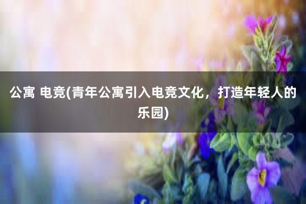 公寓 电竞(青年公寓引入电竞文化，打造年轻人的乐园)