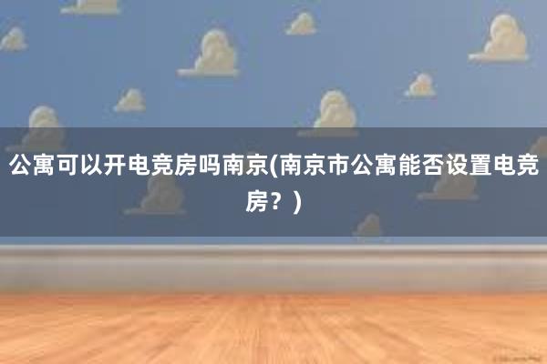 公寓可以开电竞房吗南京(南京市公寓能否设置电竞房？)