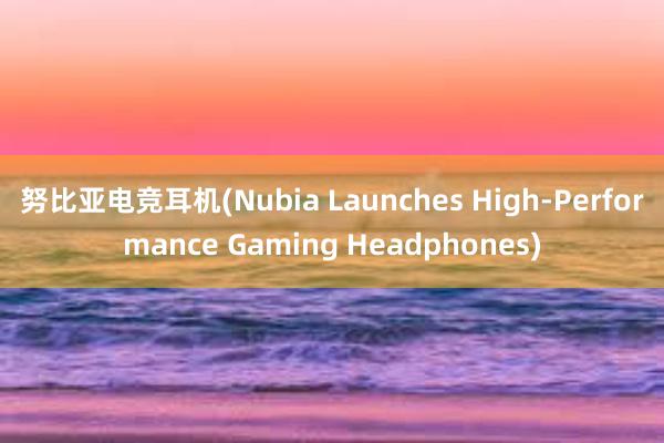 努比亚电竞耳机(Nubia Launches High-Performance Gaming Headphones)