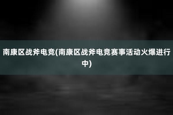 南康区战斧电竞(南康区战斧电竞赛事活动火爆进行中)