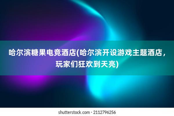 哈尔滨糖果电竞酒店(哈尔滨开设游戏主题酒店，玩家们狂欢到天亮)