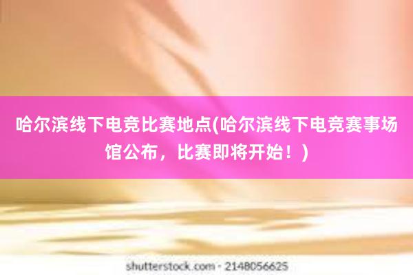 哈尔滨线下电竞比赛地点(哈尔滨线下电竞赛事场馆公布，比赛即将开始！)