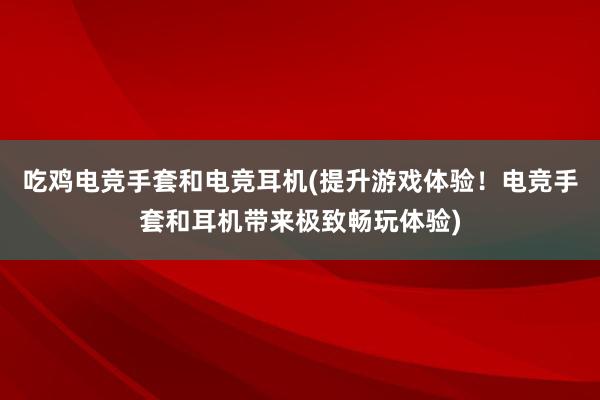 吃鸡电竞手套和电竞耳机(提升游戏体验！电竞手套和耳机带来极致畅玩体验)