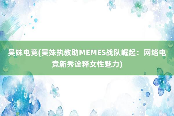 吴妹电竞(吴妹执教助MEMES战队崛起：网络电竞新秀诠释女性魅力)