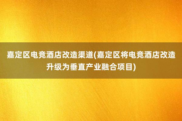 嘉定区电竞酒店改造渠道(嘉定区将电竞酒店改造升级为垂直产业融合项目)