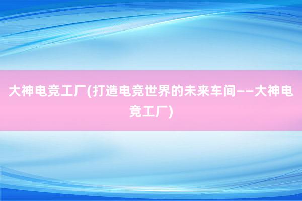 大神电竞工厂(打造电竞世界的未来车间——大神电竞工厂)