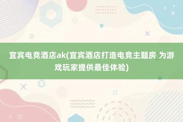 宜宾电竞酒店ak(宜宾酒店打造电竞主题房 为游戏玩家提供最佳体验)