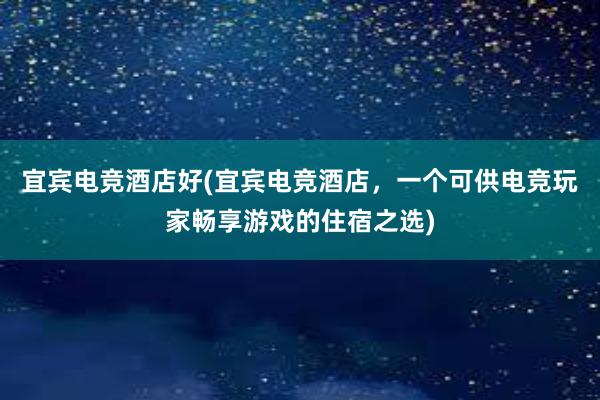 宜宾电竞酒店好(宜宾电竞酒店，一个可供电竞玩家畅享游戏的住宿之选)