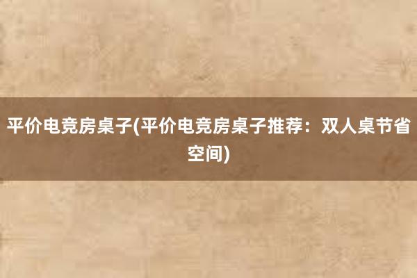 平价电竞房桌子(平价电竞房桌子推荐：双人桌节省空间)