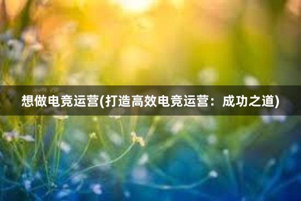 想做电竞运营(打造高效电竞运营：成功之道)