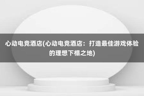 心动电竞酒店(心动电竞酒店：打造最佳游戏体验的理想下榻之地)