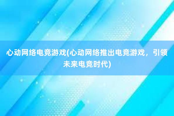 心动网络电竞游戏(心动网络推出电竞游戏，引领未来电竞时代)