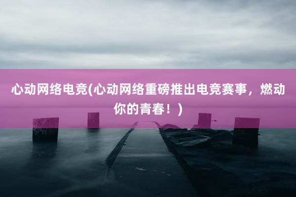 心动网络电竞(心动网络重磅推出电竞赛事，燃动你的青春！)