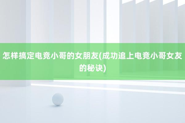 怎样搞定电竞小哥的女朋友(成功追上电竞小哥女友的秘诀)