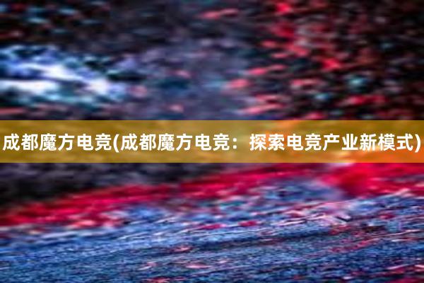 成都魔方电竞(成都魔方电竞：探索电竞产业新模式)