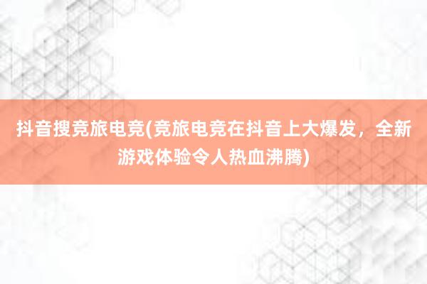 抖音搜竞旅电竞(竞旅电竞在抖音上大爆发，全新游戏体验令人热血沸腾)