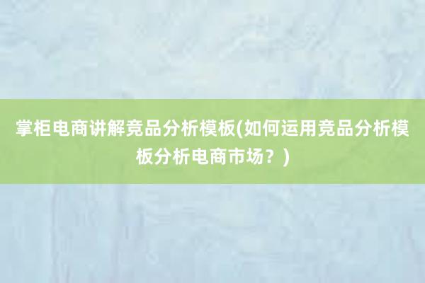 掌柜电商讲解竞品分析模板(如何运用竞品分析模板分析电商市场？)