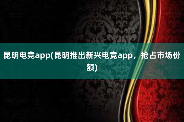 昆明电竞app(昆明推出新兴电竞app，抢占市场份额)