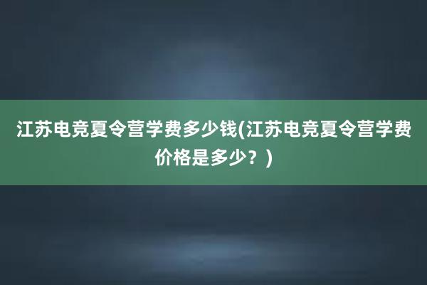 江苏电竞夏令营学费多少钱(江苏电竞夏令营学费价格是多少？)