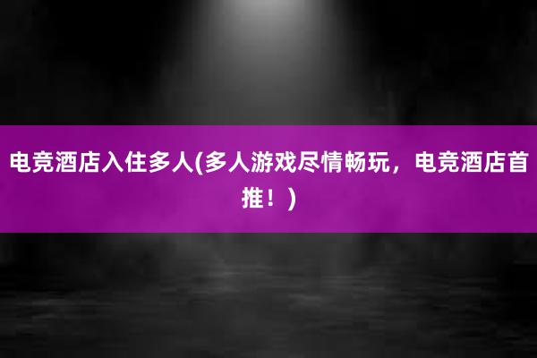 电竞酒店入住多人(多人游戏尽情畅玩，电竞酒店首推！)