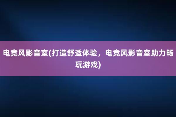 电竞风影音室(打造舒适体验，电竞风影音室助力畅玩游戏)