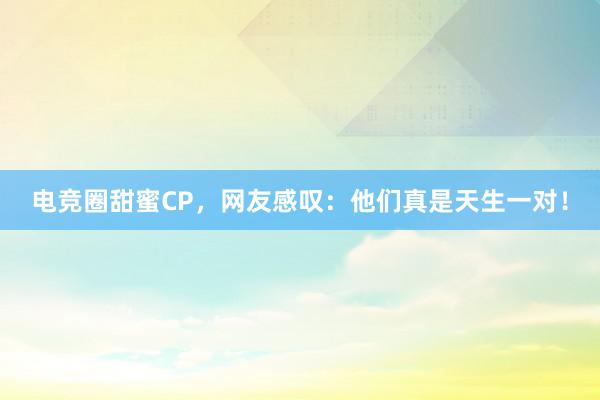 电竞圈甜蜜CP，网友感叹：他们真是天生一对！