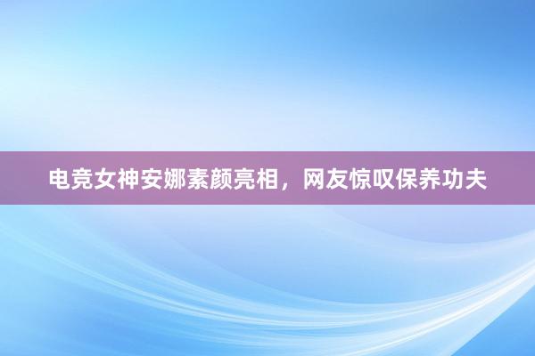 电竞女神安娜素颜亮相，网友惊叹保养功夫