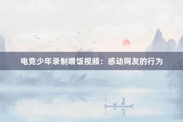 电竞少年录制喂饭视频：感动网友的行为