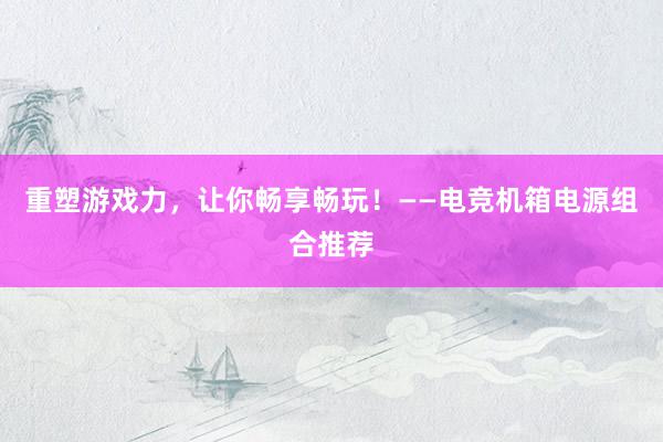 重塑游戏力，让你畅享畅玩！——电竞机箱电源组合推荐