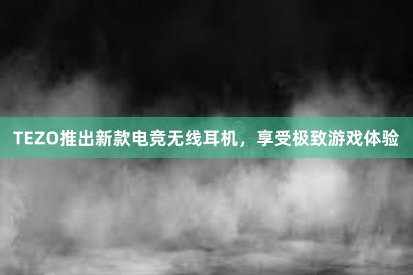 TEZO推出新款电竞无线耳机，享受极致游戏体验