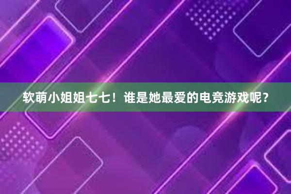 软萌小姐姐七七！谁是她最爱的电竞游戏呢？