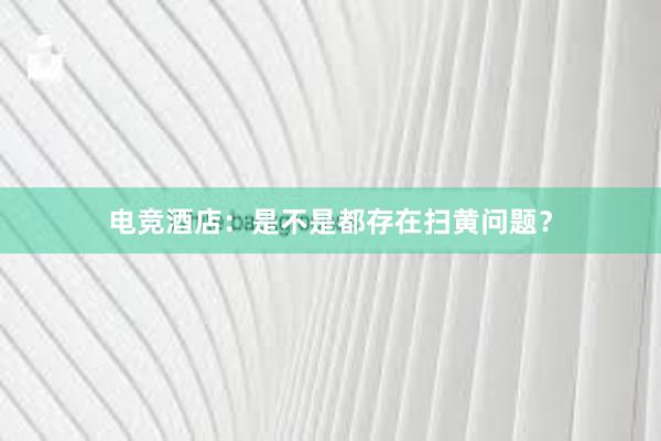 电竞酒店：是不是都存在扫黄问题？