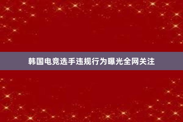 韩国电竞选手违规行为曝光全网关注